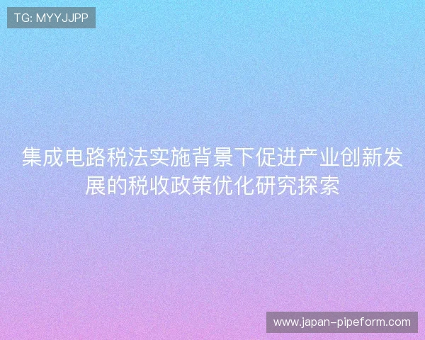 集成电路税法实施背景下促进产业创新发展的税收政策优化研究探索